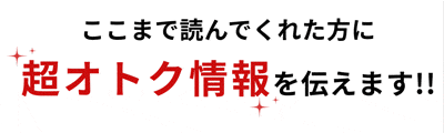 ここまで読んでくれた方に超オトク情報を伝えます!!