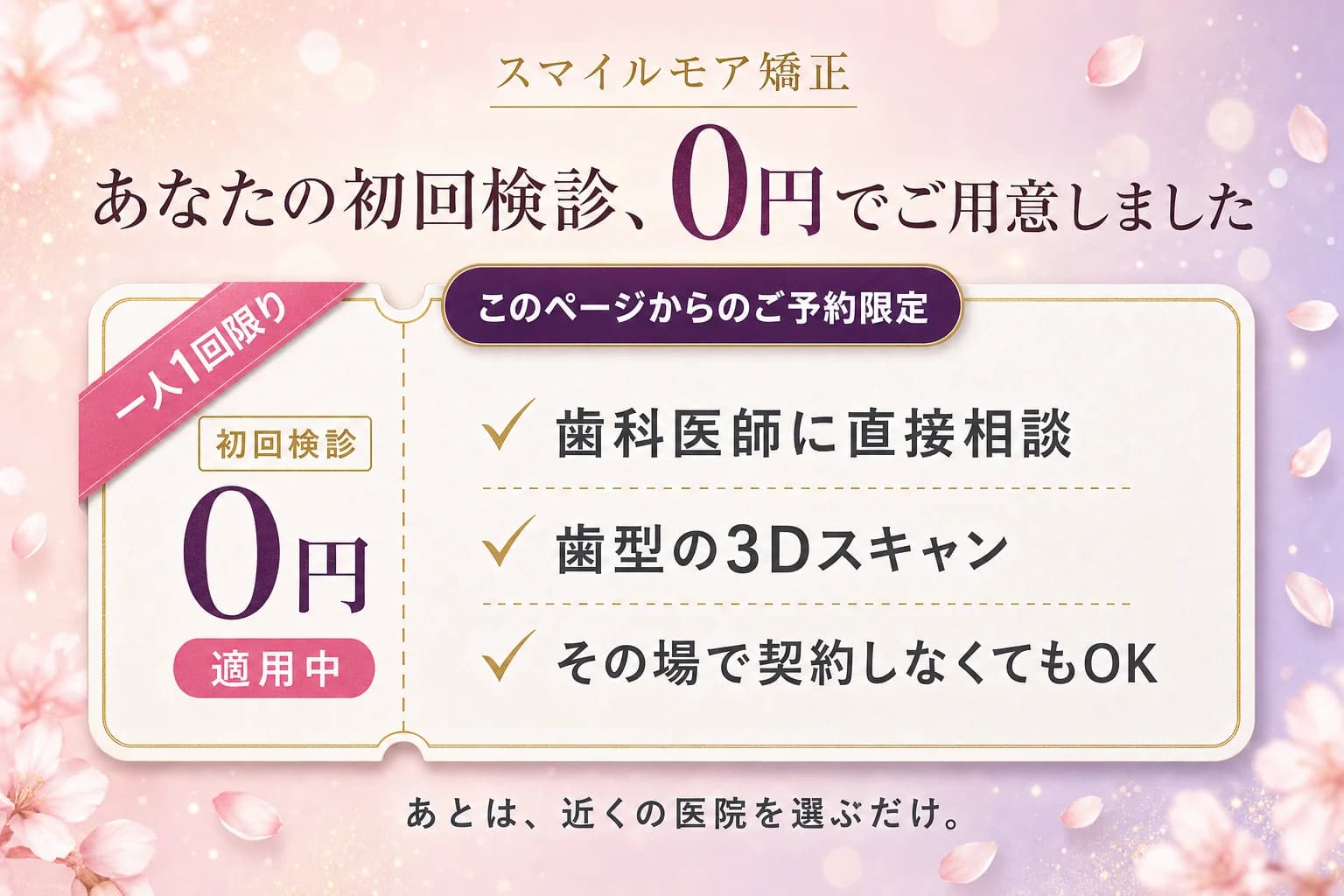 あなたの初回検診、0円でご用意しました。一人1回限り・このページからのご予約限定。歯科医師に直接相談・歯型の3Dスキャン・その場で契約しなくてもOK。あとは、近くの医院を選ぶだけ。